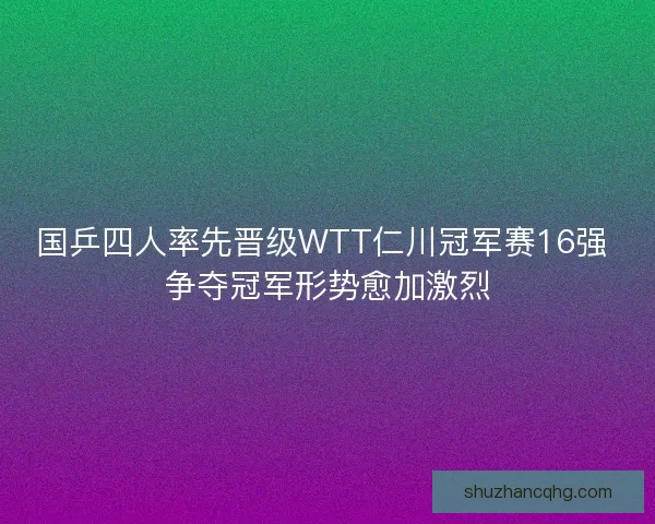 国乒四人率先晋级WTT仁川冠军赛16强 争夺冠军形势愈加激烈
