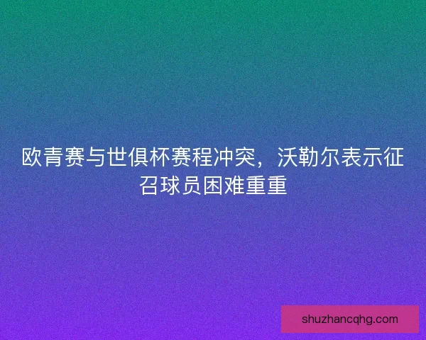 欧青赛与世俱杯赛程冲突，沃勒尔表示征召球员困难重重