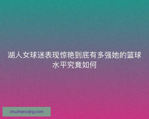 湖人女球迷表现惊艳到底有多强她的篮球水平究竟如何