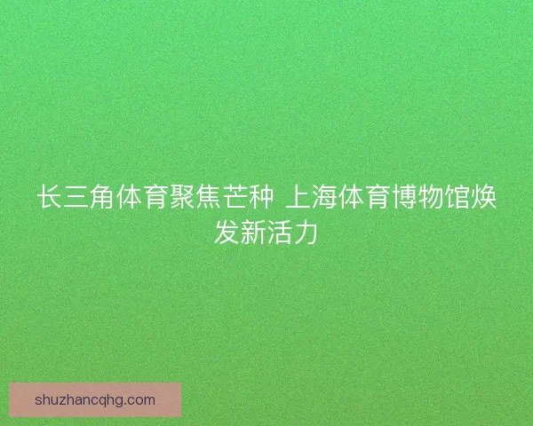 长三角体育聚焦芒种 上海体育博物馆焕发新活力