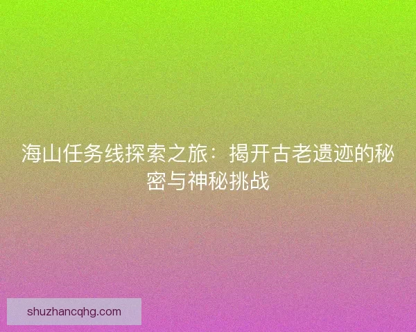 海山任务线探索之旅：揭开古老遗迹的秘密与神秘挑战