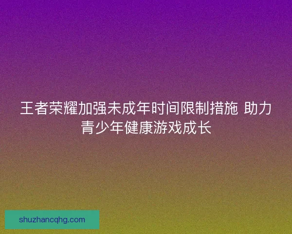 王者荣耀加强未成年时间限制措施 助力青少年健康游戏成长