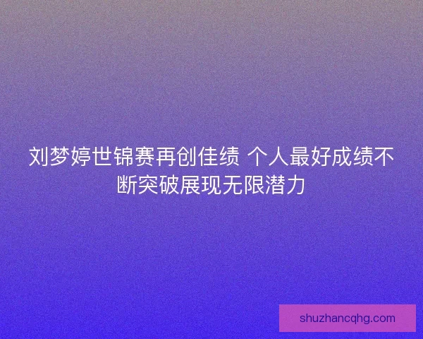 刘梦婷世锦赛再创佳绩 个人最好成绩不断突破展现无限潜力