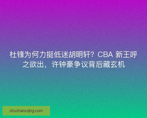 杜锋为何力挺低迷胡明轩？CBA 新王呼之欲出，许钟豪争议背后藏玄机