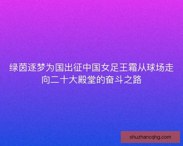 绿茵逐梦为国出征中国女足王霜从球场走向二十大殿堂的奋斗之路
