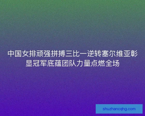 中国女排顽强拼搏三比一逆转塞尔维亚彰显冠军底蕴团队力量点燃全场