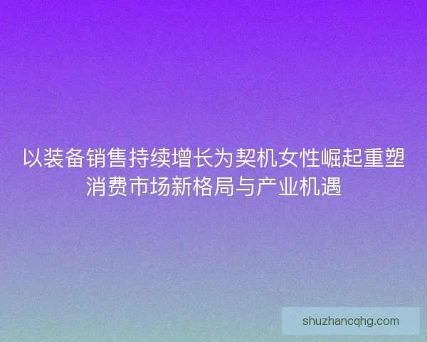 以装备销售持续增长为契机女性崛起重塑消费市场新格局与产业机遇 以装备销售持续增长为契机女性崛起重塑消费市场新格局与产业机遇