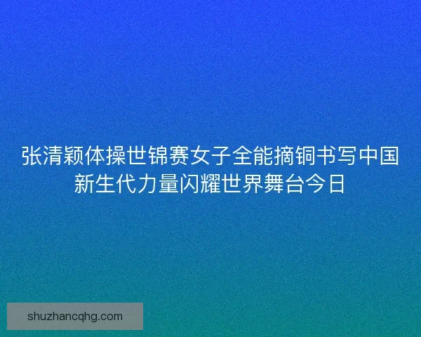张清颖体操世锦赛女子全能摘铜书写中国新生代力量闪耀世界舞台今日 张清颖体操世锦赛女子全能摘铜书写中国新生代力量闪耀世界舞台今日