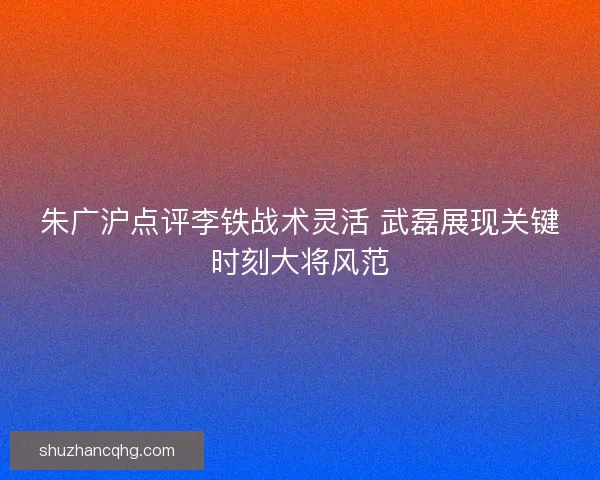 朱广沪点评李铁战术灵活 武磊展现关键时刻大将风范 朱广沪点评李铁战术灵活 武磊展现关键时刻大将风范