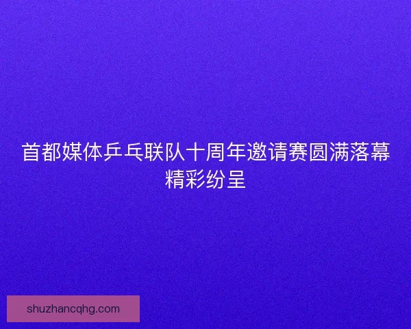 首都媒体乒乓联队十周年邀请赛圆满落幕精彩纷呈