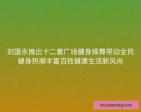刘国永推出十二套广场健身操舞带动全民健身热潮丰富百姓健康生活新风尚