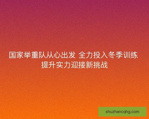 国家举重队从心出发 全力投入冬季训练 提升实力迎接新挑战 国家举重队从心出发 全力投入冬季训练 提升实力迎接新挑战