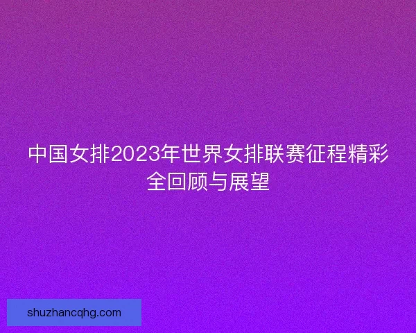 中国女排2023年世界女排联赛征程精彩全回顾与展望 中国女排2023年世界女排联赛征程精彩全回顾与展望
