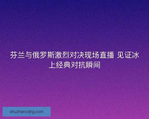 芬兰与俄罗斯激烈对决现场直播 见证冰上经典对抗瞬间 芬兰与俄罗斯激烈对决现场直播 见证冰上经典对抗瞬间