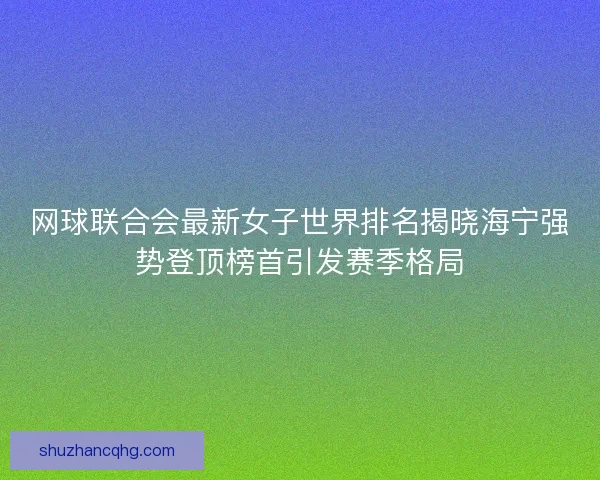 网球联合会最新女子世界排名揭晓海宁强势登顶榜首引发赛季格局