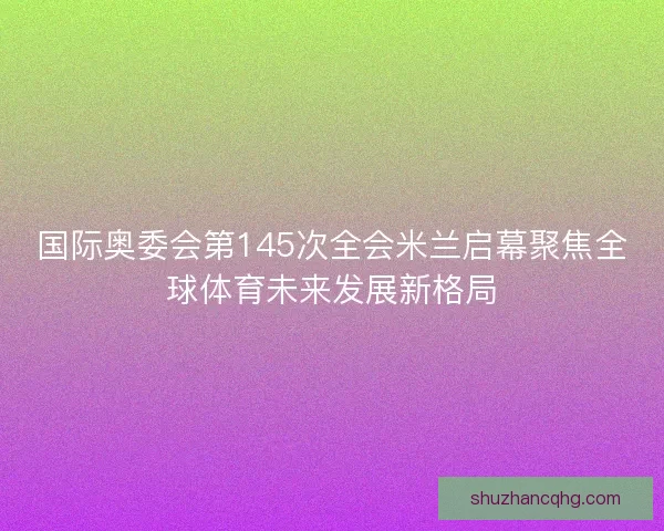 国际奥委会第145次全会米兰启幕聚焦全球体育未来发展新格局