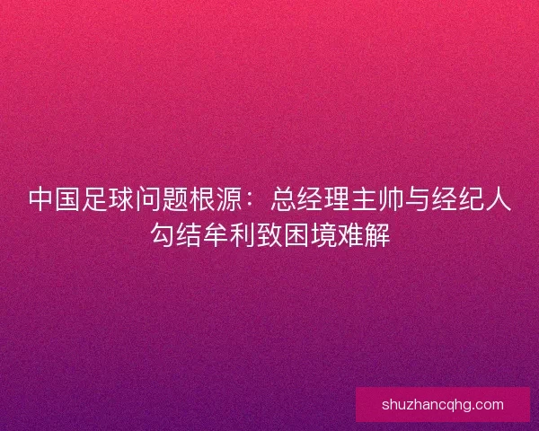 中国足球问题根源：总经理主帅与经纪人勾结牟利致困境难解