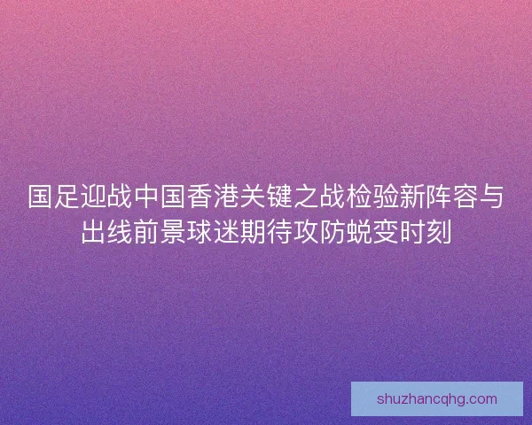 国足迎战中国香港关键之战检验新阵容与出线前景球迷期待攻防蜕变时刻