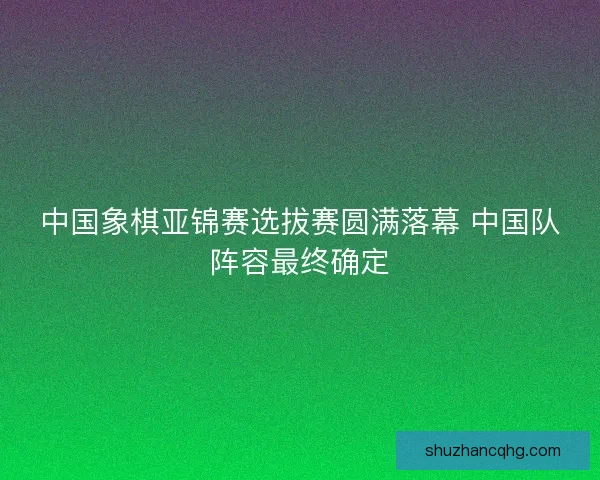 中国象棋亚锦赛选拔赛圆满落幕 中国队阵容最终确定