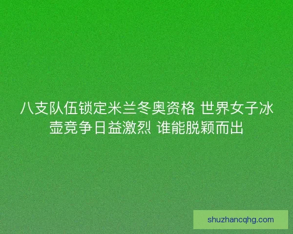 八支队伍锁定米兰冬奥资格 世界女子冰壶竞争日益激烈 谁能脱颖而出